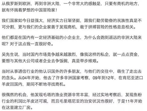 　　Day 199. 非洲，勇敢者的乐园——探秘西非鱼粉厂  　　第三季：非洲  　　January 11. 2017  　　马里. 卡伊  　　车轮已经碾过：杭州(出发地)——内蒙古(出境)——俄罗斯——欧洲大陆——非洲大陆(摩洛哥——西撒哈拉——毛里塔尼亚——塞内加尔——马里)，目前在马里.卡伊  　　想要去的更远方：马里.卡伊——马里.巴马科——马里.杰内——科特迪瓦(布基纳法索)——加纳，欢迎偶遇哦~  　　    　　    　　    　　在毛里塔尼亚遇见的朋友们  　　    　　大家开玩笑的给我补过了一个生日  　　可是真的很开心啊!  　　    　　他说，事实证明，他的选择是正确的。  　　谈到创业的经验，他说，不急不躁、沉稳处事的扎根心态很重要，同时，让本地员工富裕起来也是公司的使命，只有共赢才能发展。  　　黄先生也是差不多的情况，觉得国内小企业发展空间很小，整天无所事事，灯红酒绿，厌倦了那样的生活，于是天性爱冒险的他，把自己抛到了非洲，来冒险，来淘金。  　　蔡先生竟然是迷上了三毛与荷西的爱情故事，跑到了撒哈拉，当时遇上了突尼斯政变，总统下台去了毛里塔尼亚，而他们也恰巧发现了鱼粉行业的商机，于是从一个外行跳到了鱼粉行业。  　　当时许多人反对他来这里投资，他也是第一批来考察鱼粉项目的中国人，期间走了许多的弯路，但是他坚持了下来，并且爱上了这片荒漠。  　　    　　海边许多这样的鱼粉厂  　　    　　今天当一天的记者  　　鱼粉厂内浓重的腥气  　　一开始受不了戴了口罩，渐渐地也就习惯了  　　    　　吴先生的鱼粉厂  　　如今，小小的努瓦迪布，遍布了二十多家鱼粉厂，其中大概有一半是中国人经营的。  　　二十多家鱼粉厂，沿着海岸边一字排开，蔚为壮观，更有许多正在新建的工厂。  　　一个鱼粉厂，从捕捞渔船到厂房，到生产线，要投入上千万资金，而且必须有当地政界有势力的朋友合伙才能顺利经营。但是鱼粉厂的利润也非常的可观，据说第一批淘金者几年就回收了成本，如今继续在扩大投资。  　　但是随着鱼粉厂的增加，越来越多的外国工业渔船的到来，渔业资源减少、竞争加剧的状况也在这里上演。  　　小z说，今年捞上来的鱼，只有去年的一半大小，当地的手工捕鱼也变得越来越困难，只有那些大型工业渔船跑到远洋才能捕获足够数量的鱼。  　　毛里塔尼亚政府是明确支持鼓励发展渔业的，在这里建厂投资，有许多政策倾斜，加上这里恰巧是沙丁鱼聚集地，又有低廉的劳动力，于是越来越多的鱼粉厂在这里兴建。  　　这些大大小小的鱼粉厂，给当地经济带来了活力，解决了许多人的就业问题，在一定程度上惠及了当地人。  　　一个非洲本地人，在鱼粉厂可以拿到1000-1500元的薪水，这在当地属于偏上水平了，所以当地人也很乐意来鱼粉厂工作。  　　当地人也很喜欢中国人，觉得中国人富有、聪明又勤劳，在努瓦迪布遇见了许多的笑容与友善——当然，也依然有不喜欢中国人的，甚至听说有朝中国人扔石头的。不过，总体来说，努瓦迪布是个很安全友善的城市，甚至女孩子晚上都可以随便出门逛街。  　　    　　    　　    　　    　　    　　    　　    　　    　　    　　渔港的盛况  　　走在鱼粉厂区域，看到的是热火朝天的场面。  　　一排排的当地人，穿着鲜艳的雨衣，赤着双脚，头上顶着一筐一筐的鱼，小步奔跑着从渔船涉水到岸边，忙碌的搬运着捕捞的成果。  　　这些鱼会被输送带送入流水线，通过机器对鲜鱼进行去油、脱水、粉碎等处理，提炼出鱼油和高质量的鱼粉。这些鱼粉被用于家畜和水产养殖业，作为饲料大量销往欧洲、中国、越南等地。而鱼油被送出去进行精加工，成为对身体很好的保健品。  　　一个小型鱼粉厂，一套设备和20几个工人，每天就可以处理大约200吨鲜鱼。  　　鱼粉行业利润可观，一顿鱼粉成本约为100美元，如今市场行情价大约1000-1500美元。  　　如此可观的利润，导致越来越多的资金涌入这里，不但有中国的，还有来自于世界其他国家的许多鱼粉厂在这里日益兴建。  　　    　　    　　    　　    　　鱼粉厂内的当地工人，很开心的让我给他们拍照  　　非洲这片即贫瘠又富饶的土地，如今正在成为冒险者的乐园，即使普通的打工者，来到这里，也可以拿到比国内高许多的薪水。  　　一般鱼粉厂的管理员，或者一个远洋渔船的中国员工，能拿到8-30万人民币左右的收入，远远高于他们在国内同行业的水平。  　　但是他们也要承受诸如水土不服，孤独，想家以及人身安全等等诸多的烦恼。  　　他们的日常生活非常的单调，没有国内丰富的休闲娱乐，没有畅快的网络，没有精彩的电视节目，还要忍受与家人分离的思念之苦，能吃上一口落胃的家乡菜都能感慨良久。  　　小z说，每周最大的盼头，就是周末跑到市区的中国餐馆，与朋友们热热闹闹的吃一顿火锅，让熟悉的麻辣香味畅快的滑入肠胃，才能缓解思乡之苦。  　　孤独是在异乡最大的感受，能用龟速的网络与家人视频一下，都无比幸福。  　　有些人实在忍受不了，回家了，也有些人，渐渐地爱上了非洲的生活，留了下来，甚至在这里扎根了。  　　非洲，正在成为冒险家的乐园，创业的沃土，许许多多具有冒险创新精神的人们涌入了这片土地，在这里上演一个个的传奇。  　　    　　最后的成品就是这一袋袋的鱼粉  　　    　　到努瓦迪布三天，居然两天赶上下雨  　　这是什么概念呢?  　　据说这里七八年就下几场雨!  　　    　　他们的穿着很特色  　　    　　表情帝  　　    　　一群年轻人拉着我给他们拍照  　　    　　这张照片，如果没有故事背景，  　　是不是有很多想象空间?  　　    　　灿烂的笑容  　　    　　这三个哥们真帅!  　　PS: 拍了一组鱼粉厂内部作业的照片，可是又觉得那未免过于专业，大部分朋友也没有兴趣看吧?想看的话留言哦，点赞多的话，下一期放上来。  　　再PS：从塞内加尔已经跑到了马里，一路上连轴转，终于可以在这里歇一下了，赶紧更新游记，不然真是担心健忘的我都忘光了呢!马里巴马科有位华人朋友开了修理厂，曾经给我留言过，可是当时网络不好没有记下来，如果看到信息可否再联系一下啊?小白一路颠簸，真的需要体检一下了!谢谢先~~  　　    　　文章来自：流浪的猫猫